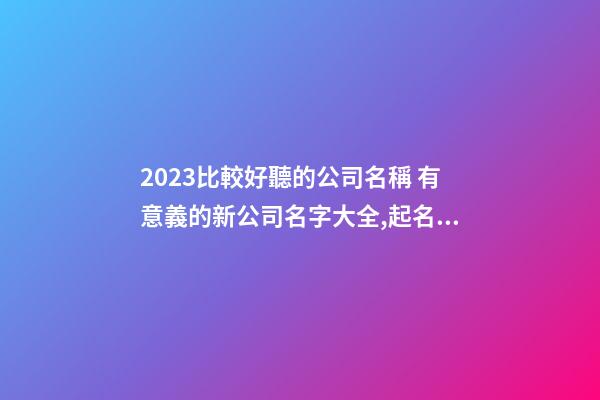 2023比較好聽的公司名稱 有意義的新公司名字大全,起名之家-第1張-公司起名-玄機派